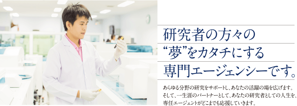 研究者の方々の夢をカタチにする専門エージェンシーです。あらゆる分野の研究をサポートし、あなたの活躍の場を広げます。そして、一生涯のパートナーとして、あなたの研究者としての人生を、専任エージェントがどこまでも応援していきます。